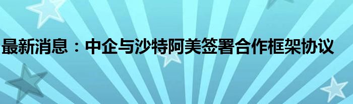 最新消息：中企与沙特阿美签署合作框架协议