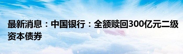 最新消息：中国银行：全额赎回300亿元二级资本债券