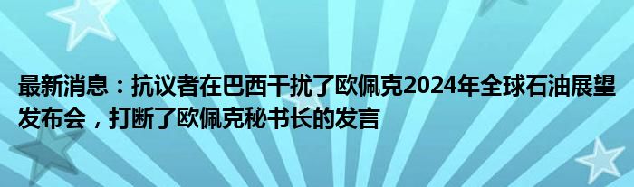 最新消息：抗议者在巴西干扰了欧佩克2024年全球石油展望发布会，打断了欧佩克秘书长的发言