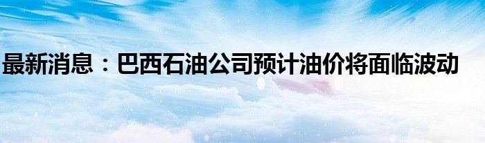 最新消息：巴西石油公司预计油价将面临波动