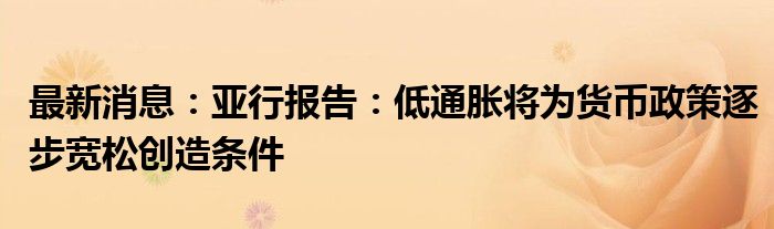 最新消息：亚行报告：低通胀将为货币政策逐步宽松创造条件