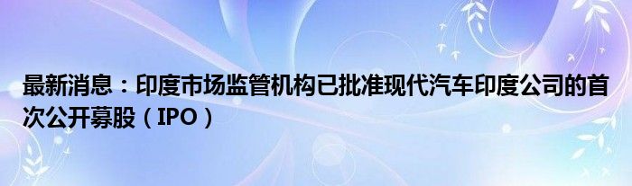 最新消息：印度市场监管机构已批准现代汽车印度公司的首次公开募股（IPO）