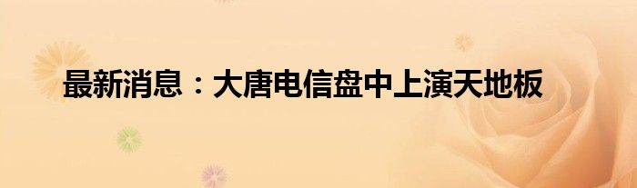 最新消息：大唐电信盘中上演天地板