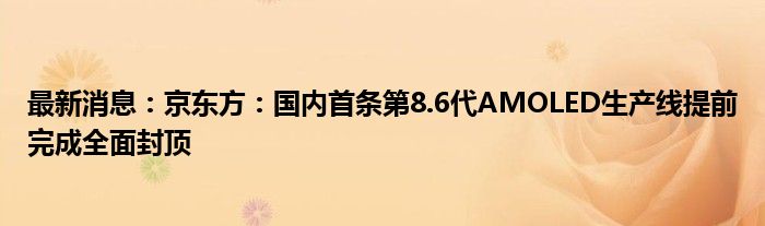 最新消息：京东方：国内首条第8.6代AMOLED生产线提前完成全面封顶