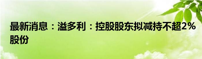 最新消息：溢多利：控股股东拟减持不超2%股份