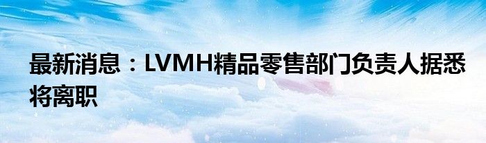 最新消息：LVMH精品零售部门负责人据悉将离职