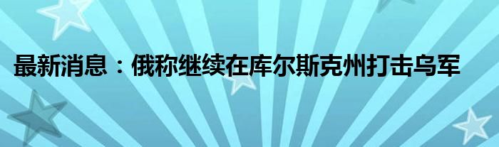 最新消息：俄称继续在库尔斯克州打击乌军