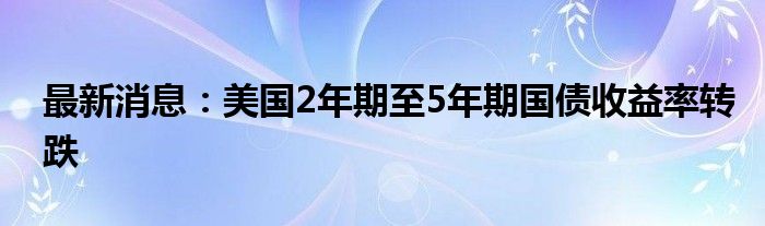 最新消息：美国2年期至5年期国债收益率转跌