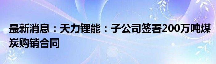 最新消息：天力锂能：子公司签署200万吨煤炭购销合同