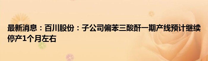 最新消息：百川股份：子公司偏苯三酸酐一期产线预计继续停产1个月左右