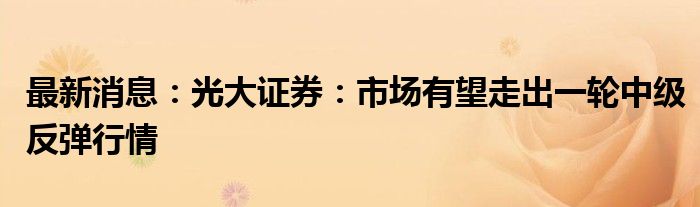 最新消息：光大证券：市场有望走出一轮中级反弹行情