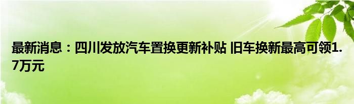 最新消息：四川发放汽车置换更新补贴 旧车换新最高可领1.7万元