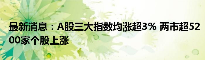 最新消息：A股三大指数均涨超3% 两市超5200家个股上涨