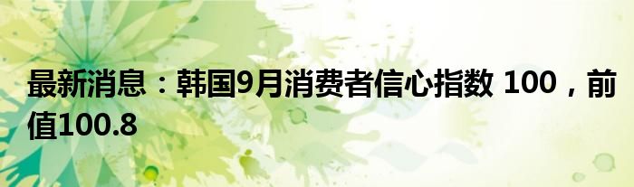 最新消息：韩国9月消费者信心指数 100，前值100.8