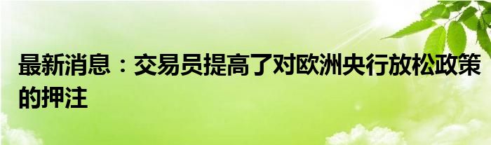 最新消息：交易员提高了对欧洲央行放松政策的押注