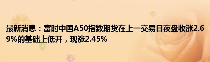 最新消息：富时中国A50指数期货在上一交易日夜盘收涨2.69%的基础上低开，现涨2.45%