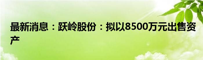 最新消息：跃岭股份：拟以8500万元出售资产