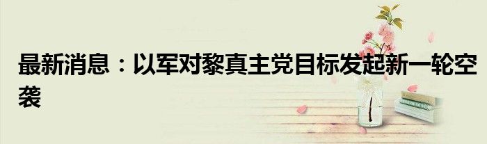 最新消息：以军对黎真主党目标发起新一轮空袭