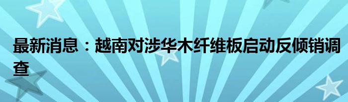 最新消息：越南对涉华木纤维板启动反倾销调查