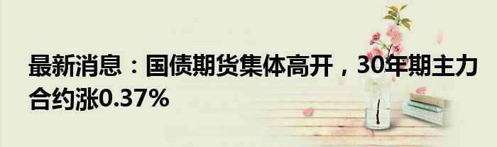 最新消息：国债期货集体高开，30年期主力合约涨0.37%