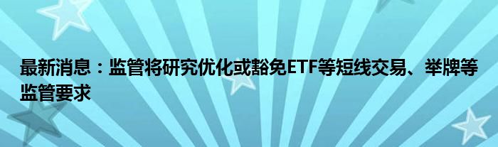 最新消息：监管将研究优化或豁免ETF等短线交易、举牌等监管要求