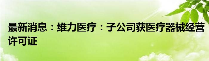 最新消息：维力医疗：子公司获医疗器械经营许可证