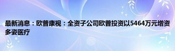 最新消息：欧普康视：全资子公司欧普投资以5464万元增资多姿医疗