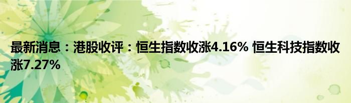 最新消息：港股收评：恒生指数收涨4.16% 恒生科技指数收涨7.27%