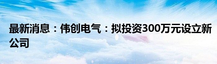 最新消息：伟创电气：拟投资300万元设立新公司