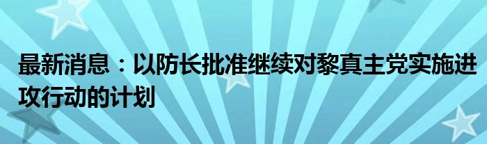 最新消息：以防长批准继续对黎真主党实施进攻行动的计划