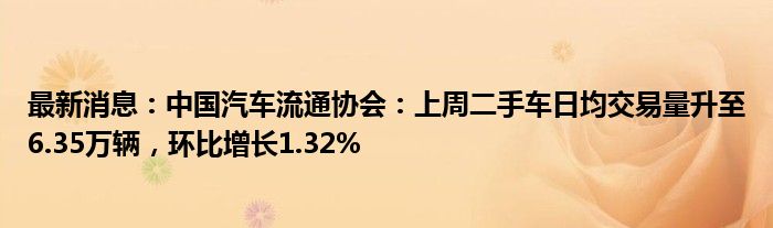 最新消息：中国汽车流通协会：上周二手车日均交易量升至6.35万辆，环比增长1.32%