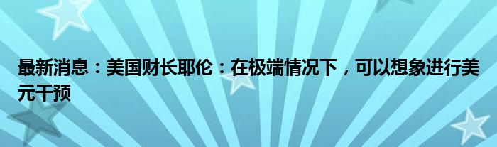 最新消息：美国财长耶伦：在极端情况下，可以想象进行美元干预