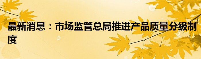 最新消息：市场监管总局推进产品质量分级制度