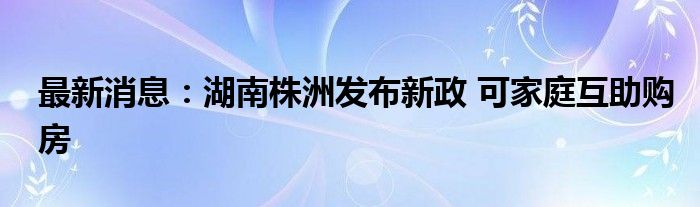 最新消息：湖南株洲发布新政 可家庭互助购房