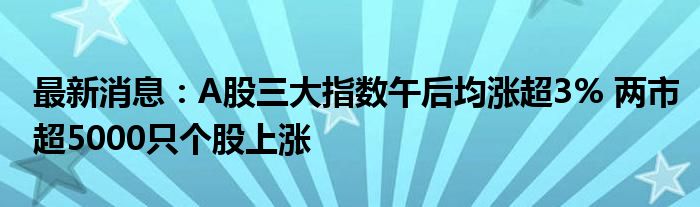 最新消息：A股三大指数午后均涨超3% 两市超5000只个股上涨