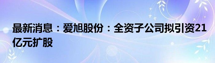 最新消息：爱旭股份：全资子公司拟引资21亿元扩股