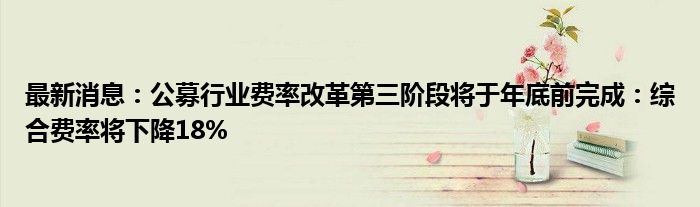 最新消息：公募行业费率改革第三阶段将于年底前完成：综合费率将下降18%