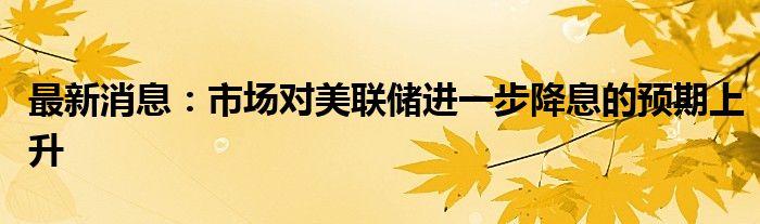 最新消息：市场对美联储进一步降息的预期上升