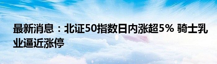 最新消息：北证50指数日内涨超5% 骑士乳业逼近涨停