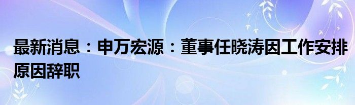 最新消息：申万宏源：董事任晓涛因工作安排原因辞职