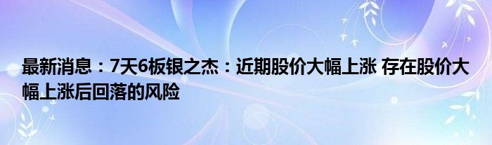 最新消息：7天6板银之杰：近期股价大幅上涨 存在股价大幅上涨后回落的风险