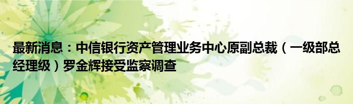 最新消息：中信银行资产管理业务中心原副总裁（一级部总经理级）罗金辉接受监察调查