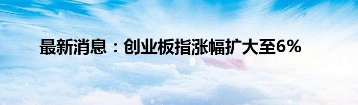 最新消息：创业板指涨幅扩大至6%