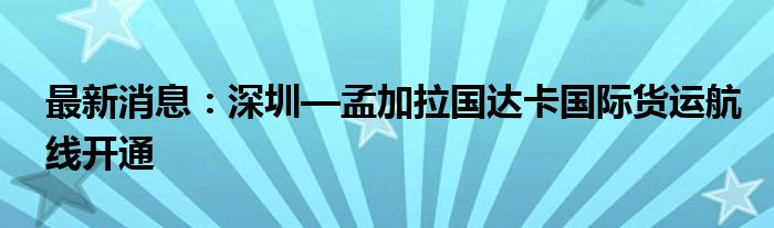 最新消息：深圳—孟加拉国达卡国际货运航线开通