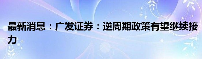 最新消息：广发证券：逆周期政策有望继续接力