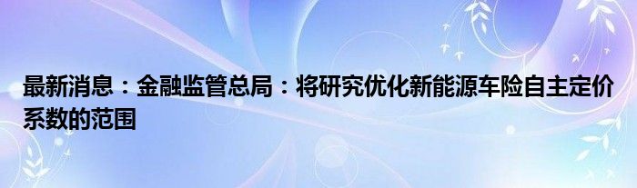 最新消息：金融监管总局：将研究优化新能源车险自主定价系数的范围