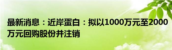 最新消息：近岸蛋白：拟以1000万元至2000万元回购股份并注销