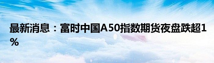 最新消息：富时中国A50指数期货夜盘跌超1%