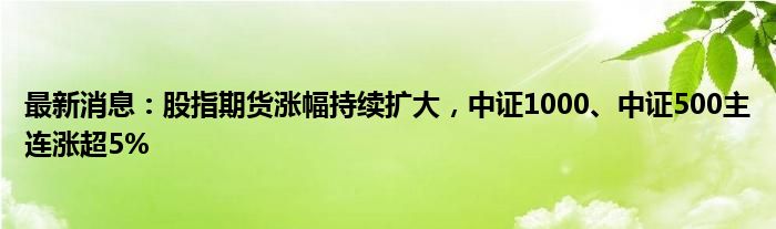 最新消息：股指期货涨幅持续扩大，中证1000、中证500主连涨超5%