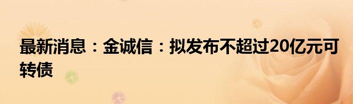 最新消息：金诚信：拟发布不超过20亿元可转债